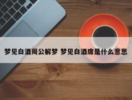 梦见白酒周公解梦 梦见白酒席是什么意思