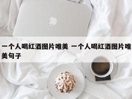 一个人喝红酒图片唯美 一个人喝红酒图片唯美句子