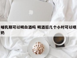 哺乳期可以喝白酒吗 喝酒后几个小时可以喂奶