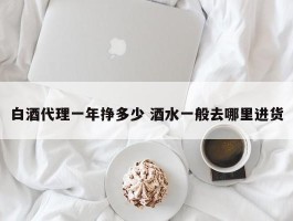 白酒代理一年挣多少 酒水一般去哪里进货