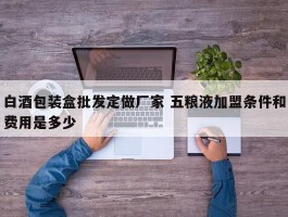 白酒包装盒批发定做厂家 五粮液加盟条件和费用是多少