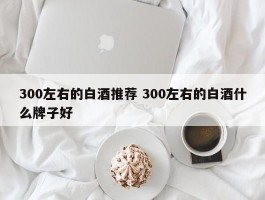 300左右的白酒推荐 300左右的白酒什么牌子好