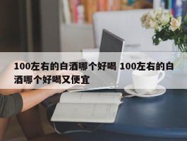 100左右的白酒哪个好喝 100左右的白酒哪个好喝又便宜