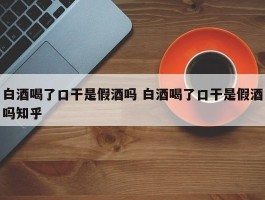 白酒喝了口干是假酒吗 白酒喝了口干是假酒吗知乎