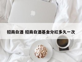 招商白酒 招商白酒基金分红多久一次