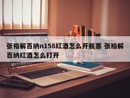 张裕解百纳n158红酒怎么开瓶塞 张裕解百纳红酒怎么打开