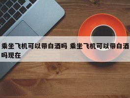 乘坐飞机可以带白酒吗 乘坐飞机可以带白酒吗现在