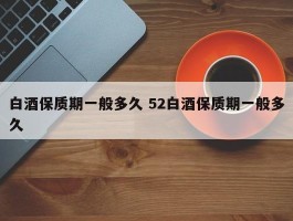 白酒保质期一般多久 52白酒保质期一般多久