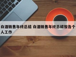 白酒销售年终总结 白酒销售年终总结报告个人工作