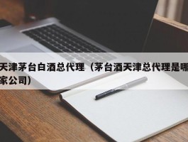 天津茅台白酒总代理（茅台酒天津总代理是哪家公司）