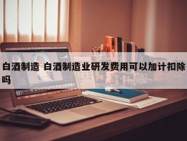 白酒制造 白酒制造业研发费用可以加计扣除吗