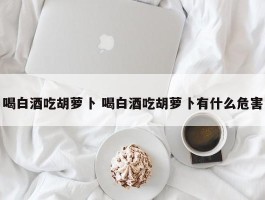 喝白酒吃胡萝卜 喝白酒吃胡萝卜有什么危害